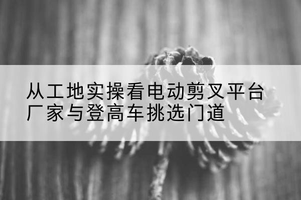 长丰电动剪叉升降平台厂家-从工地实操看电动剪叉平台厂家与登高车挑选门道