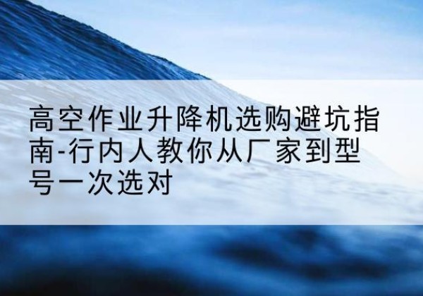 长丰升降平台厂家-高空作业升降机选购避坑指南-行内人教你从厂家到型号一次选对