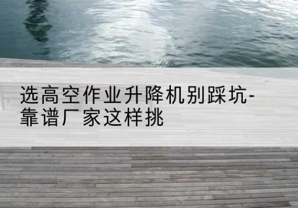 长丰剪叉式升降机厂家-选高空作业升降机别踩坑-靠谱厂家这样挑