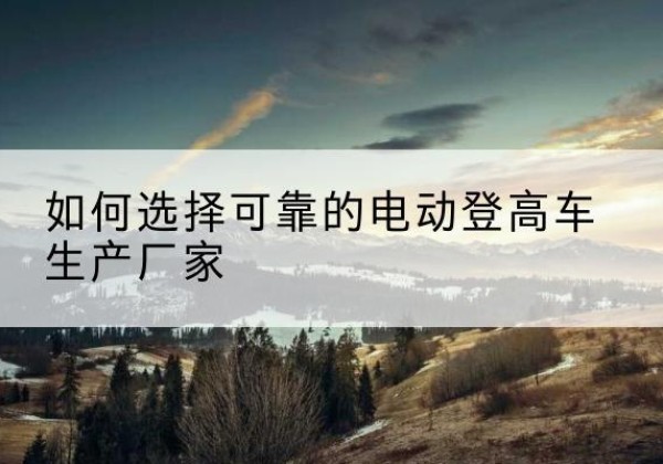 长丰电动登高车厂家-如何选择可靠的电动登高车生产厂家