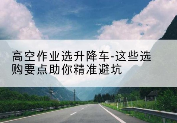 长丰升降车厂家-高空作业选升降车-这些选购要点助你*避坑