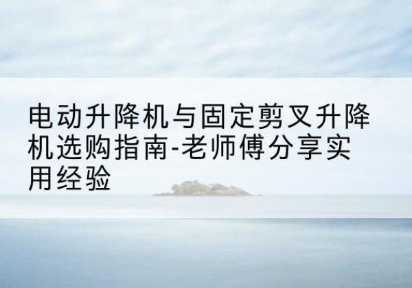 长丰电动升降机怎么选-电动升降机与固定剪叉升降机选购指南-老师傅分享实用经验