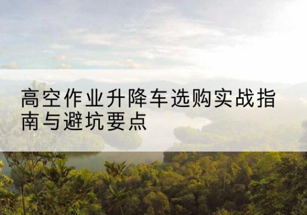 长丰升降车怎么选-高空作业升降车选购实战指南与避坑要点