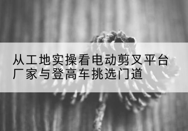 长丰电动剪叉升降平台厂家-从工地实操看电动剪叉平台厂家与登高车挑选门道