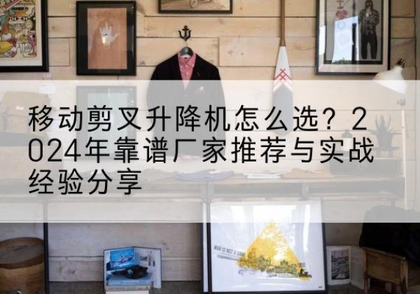 长丰升降平台厂家推荐-移动剪叉升降机怎么选？2024年靠谱厂家推荐与实战经验分享